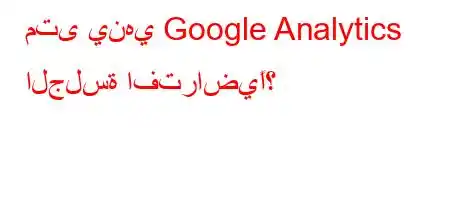 متى ينهي Google Analytics الجلسة افتراضيًا؟